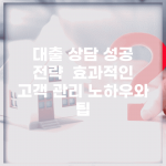 대출 상담 성공 전략 | 효과적인 고객 관리 노하우와 팁